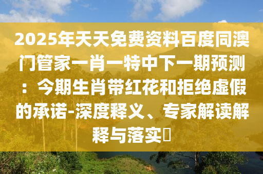 2025年天天免費(fèi)資料百度同澳門管家一肖一特中下一期預(yù)測：今期生肖帶紅花和拒絕虛假的承諾-深度釋義、專家解讀解釋與落實(shí)?