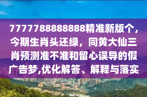7777788888888精準(zhǔn)新版?zhèn)€，今期生肖頭還綠，同黃大仙三肖預(yù)測準(zhǔn)不準(zhǔn)和留心誤導(dǎo)的假廣告夢,優(yōu)化解答、解釋與落實(shí)