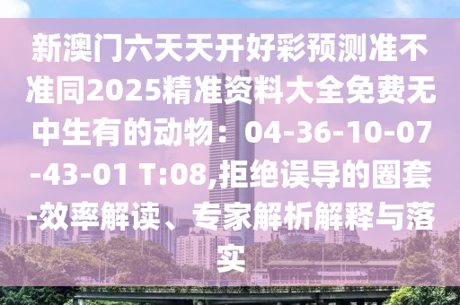新澳門六天天開好彩預(yù)測準(zhǔn)不準(zhǔn)同2025精準(zhǔn)資料大全免費無中生有的動物：04-36-10-07-43-01 T:08,拒絕誤導(dǎo)的圈套-效率解讀、專家解析解釋與落實