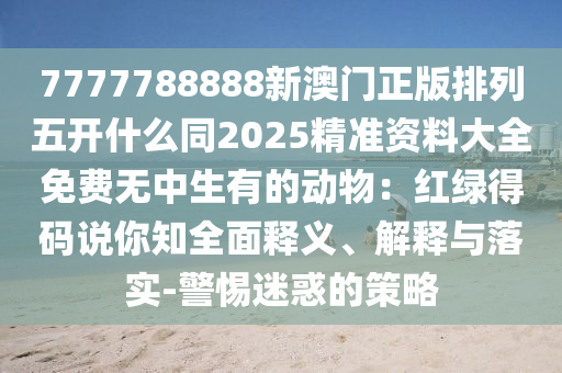 7777788888新澳門正版排列五開什么同2025精準(zhǔn)資料大全免費(fèi)無(wú)中生有的動(dòng)物：紅綠得碼說(shuō)你知全面釋義、解釋與落實(shí)-警惕迷惑的策略