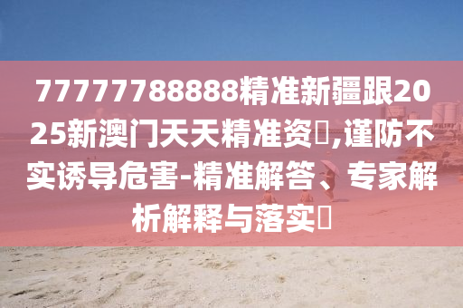 77777788888精準(zhǔn)新疆跟2025新澳門天天精準(zhǔn)資枓,謹(jǐn)防不實(shí)誘導(dǎo)危害-精準(zhǔn)解答、專家解析解釋與落實(shí)?