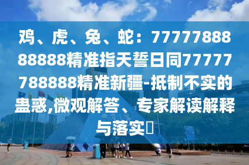 雞、虎、兔、蛇：7777788888888精準(zhǔn)指天誓日同77777788888精準(zhǔn)新疆-抵制不實(shí)的蠱惑,微觀解答、專(zhuān)家解讀解釋與落實(shí)?