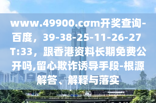 www.49900.cσm開(kāi)獎(jiǎng)查詢-百度，39-38-25-11-26-27 T:33，跟香港資料長(zhǎng)期免費(fèi)公開(kāi)嗎,留心欺詐誘導(dǎo)手段-根源解答、解釋與落實(shí)