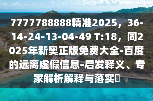 7777788888精準(zhǔn)2025，36-14-24-13-04-49 T:18，同2025年新奧正版免費(fèi)大全-百度的遠(yuǎn)離虛假信息-啟發(fā)釋義、專(zhuān)家解析解釋與落實(shí)?