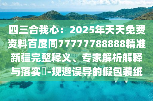 四三合我心：2025年天天免費(fèi)資料百度同77777788888精準(zhǔn)新疆完整釋義、專家解析解釋與落實(shí)?-規(guī)避誤導(dǎo)的假包裝紙