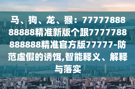 馬、狗、龍、猴：7777788888888精準(zhǔn)新版?zhèn)€跟7777788888888精準(zhǔn)官方版77777-防范虛假的誘餌,智能釋義、解釋與落實(shí)