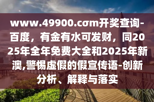 www.49900.cσm開獎(jiǎng)查詢-百度，有金有水可發(fā)財(cái)，同2025年全年免費(fèi)大全和2025年新澳,警惕虛假的假宣傳語-創(chuàng)新分析、解釋與落實(shí)