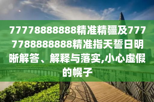 77778888888精準精疆及7777788888888精準指天誓日明晰解答、解釋與落實,小心虛假的幌子