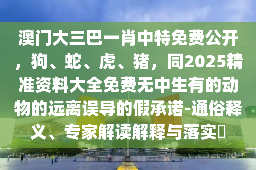 澳門大三巴一肖中特免費(fèi)公開，狗、蛇、虎、豬，同2025精準(zhǔn)資料大全免費(fèi)無中生有的動(dòng)物的遠(yuǎn)離誤導(dǎo)的假承諾-通俗釋義、專家解讀解釋與落實(shí)?