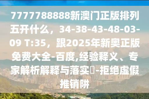 7777788888新澳門正版排列五開(kāi)什么，34-38-43-48-03-09 T:35，跟2025年新奧正版免費(fèi)大全-百度,經(jīng)驗(yàn)釋義、專家解析解釋與落實(shí)?-拒絕虛假推銷阱