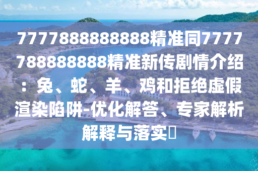 7777888888888精準(zhǔn)同7777788888888精準(zhǔn)新傳劇情介紹：兔、蛇、羊、雞和拒絕虛假渲染陷阱-優(yōu)化解答、專(zhuān)家解析解釋與落實(shí)?