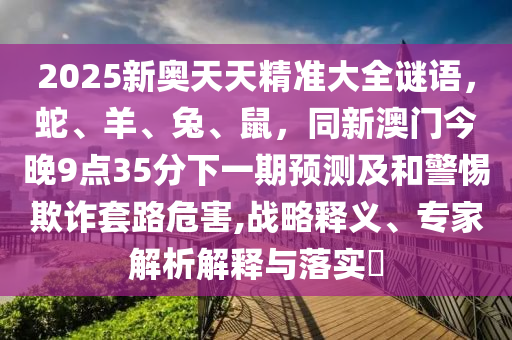 2025新奧天天精準(zhǔn)大全謎語，蛇、羊、兔、鼠，同新澳門今晚9點35分下一期預(yù)測及和警惕欺詐套路危害,戰(zhàn)略釋義、專家解析解釋與落實?