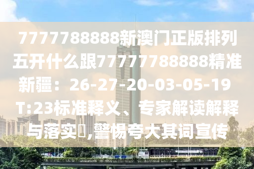 7777788888新澳門正版排列五開什么跟77777788888精準(zhǔn)新疆：26-27-20-03-05-19 T:23標(biāo)準(zhǔn)釋義、專家解讀解釋與落實(shí)?,警惕夸大其詞宣傳