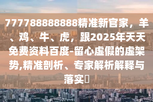 777788888888精準(zhǔn)新官家，羊、雞、牛、虎，跟2025年天天免費(fèi)資料百度-留心虛假的虛架勢(shì),精準(zhǔn)剖析、專家解析解釋與落實(shí)?