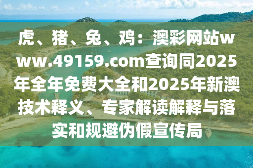 虎、豬、兔、雞：澳彩網(wǎng)站www.49159.соm查詢同2025年全年免費大全和2025年新澳技術(shù)釋義、專家解讀解釋與落實和規(guī)避偽假宣傳局