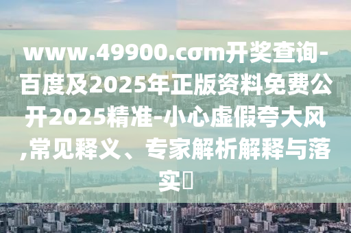 www.49900.cσm開獎(jiǎng)查詢-百度及2025年正版資料免費(fèi)公開2025精準(zhǔn)-小心虛假夸大風(fēng),常見釋義、專家解析解釋與落實(shí)?