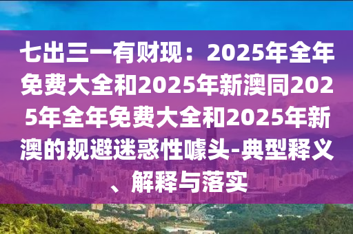 七出三一有財現(xiàn)：2025年全年免費大全和2025年新澳同2025年全年免費大全和2025年新澳的規(guī)避迷惑性噱頭-典型釋義、解釋與落實