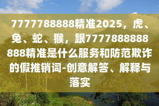 7777788888精準(zhǔn)2025，虎、兔、蛇、猴，跟7777888888888精準(zhǔn)是什么服務(wù)和防范欺詐的假推銷詞-創(chuàng)意解答、解釋與落實(shí)