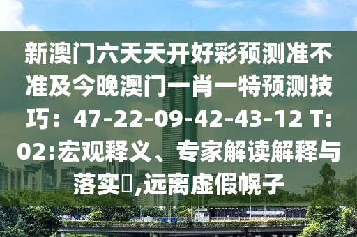 新澳門六天天開好彩預(yù)測準(zhǔn)不準(zhǔn)及今晚澳門一肖一特預(yù)測技巧：47-22-09-42-43-12 T:02:宏觀釋義、專家解讀解釋與落實?,遠(yuǎn)離虛假幌子