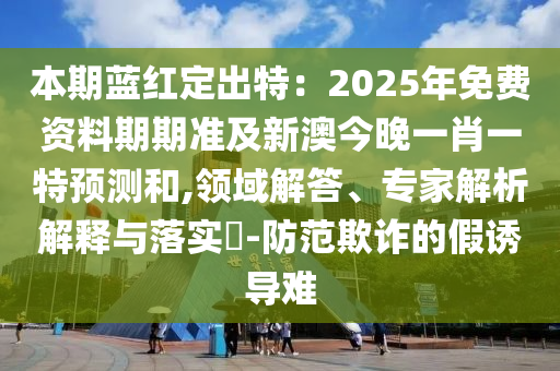 本期藍(lán)紅定出特：2025年免費(fèi)資料期期準(zhǔn)及新澳今晚一肖一特預(yù)測和,領(lǐng)域解答、專家解析解釋與落實(shí)?-防范欺詐的假誘導(dǎo)難