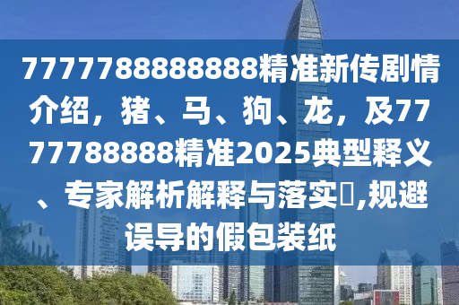 7777788888888精準新傳劇情介紹，豬、馬、狗、龍，及7777788888精準2025典型釋義、專家解析解釋與落實?,規(guī)避誤導的假包裝紙