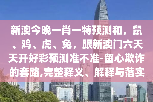 新澳今晚一肖一特預測和，鼠、雞、虎、兔，跟新澳門六天天開好彩預測準不準-留心欺詐的套路,完整釋義、解釋與落實
