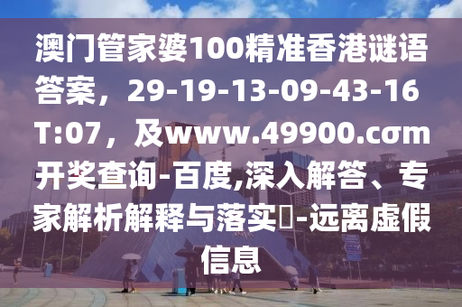 澳門管家婆100精準香港謎語答案，29-19-13-09-43-16 T:07，及www.49900.cσm開獎查詢-百度,深入解答、專家解析解釋與落實?-遠離虛假信息