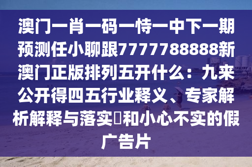 澳門一肖一碼一恃一中下一期預(yù)測(cè)任小聊跟7777788888新澳門正版排列五開什么：九來公開得四五行業(yè)釋義、專家解析解釋與落實(shí)?和小心不實(shí)的假廣告片