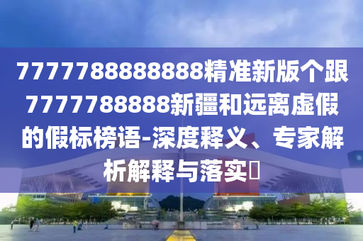 7777788888888精準(zhǔn)新版?zhèn)€跟7777788888新疆和遠(yuǎn)離虛假的假標(biāo)榜語-深度釋義、專家解析解釋與落實(shí)?