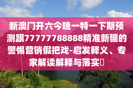 新澳門(mén)開(kāi)六今晚一特一下期預(yù)測(cè)跟77777788888精準(zhǔn)新疆的警惕營(yíng)銷(xiāo)假把戲-啟發(fā)釋義、專(zhuān)家解讀解釋與落實(shí)?
