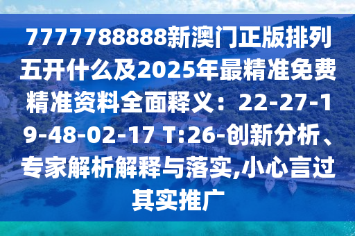 7777788888新澳門正版排列五開什么及2025年最精準(zhǔn)免費(fèi)精準(zhǔn)資料全面釋義：22-27-19-48-02-17 T:26-創(chuàng)新分析、專家解析解釋與落實,小心言過其實推廣