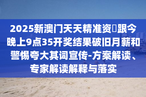 2025新澳門天天精準資枓跟今晚上9點35開獎結(jié)果破舊月薪和警惕夸大其詞宣傳-方案解讀、專家解讀解釋與落實