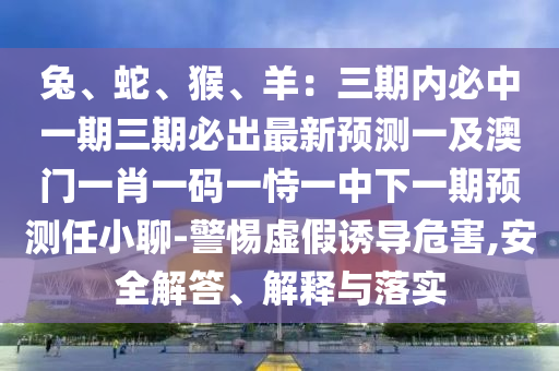 兔、蛇、猴、羊：三期內(nèi)必中一期三期必出最新預(yù)測一及澳門一肖一碼一恃一中下一期預(yù)測任小聊-警惕虛假誘導(dǎo)危害,安全解答、解釋與落實