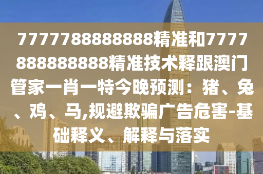7777788888888精準(zhǔn)和7777888888888精準(zhǔn)技術(shù)釋跟澳門(mén)管家一肖一特今晚預(yù)測(cè)：豬、兔、雞、馬,規(guī)避欺騙廣告危害-基礎(chǔ)釋義、解釋與落實(shí)