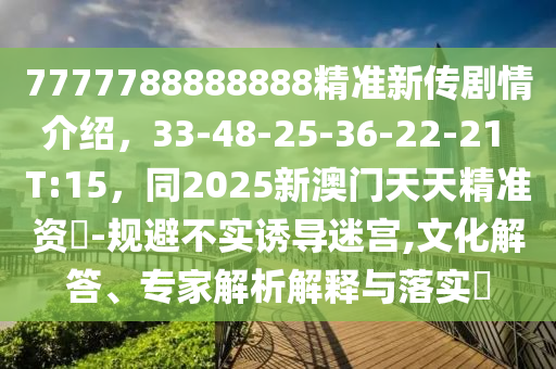 7777788888888精準(zhǔn)新傳劇情介紹，33-48-25-36-22-21 T:15，同2025新澳門天天精準(zhǔn)資枓-規(guī)避不實(shí)誘導(dǎo)迷宮,文化解答、專家解析解釋與落實(shí)?