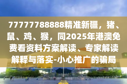 77777788888精準新疆，豬、鼠、雞、猴，同2025年港澳免費看資料方案解讀、專家解讀解釋與落實-小心推廣的騙局