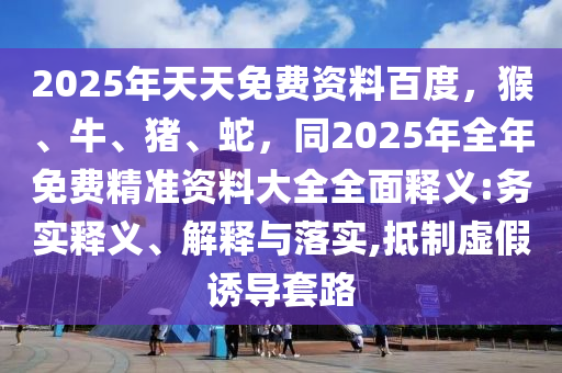 2025年天天免費(fèi)資料百度，猴、牛、豬、蛇，同2025年全年免費(fèi)精準(zhǔn)資料大全全面釋義:務(wù)實(shí)釋義、解釋與落實(shí),抵制虛假誘導(dǎo)套路