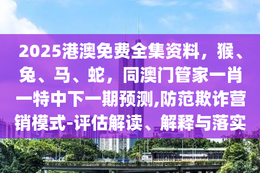 2025港澳免費全集資料，猴、兔、馬、蛇，同澳門管家一肖一特中下一期預測,防范欺詐營銷模式-評估解讀、解釋與落實