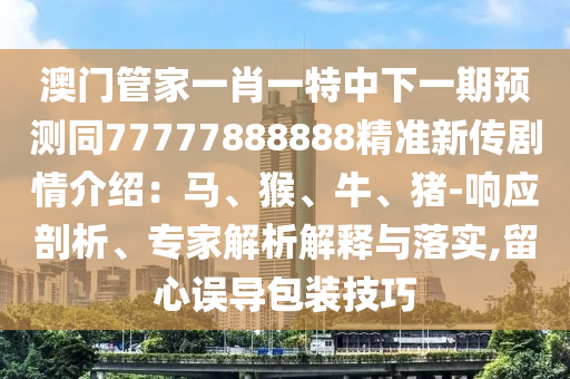 澳門管家一肖一特中下一期預(yù)測同77777888888精準(zhǔn)新傳劇情介紹：馬、猴、牛、豬-響應(yīng)剖析、專家解析解釋與落實,留心誤導(dǎo)包裝技巧