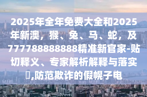 2025年全年免費大全和2025年新澳，猴、兔、馬、蛇，及777788888888精準(zhǔn)新官家-貼切釋義、專家解析解釋與落實?,防范欺詐的假幌子電