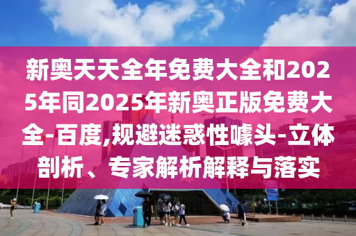 新奧天天全年免費大全和2025年同2025年新奧正版免費大全-百度,規(guī)避迷惑性噱頭-立體剖析、專家解析解釋與落實
