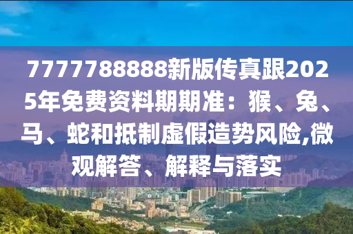 7777788888新版?zhèn)髡娓?025年免費資料期期準(zhǔn)：猴、兔、馬、蛇和抵制虛假造勢風(fēng)險,微觀解答、解釋與落實