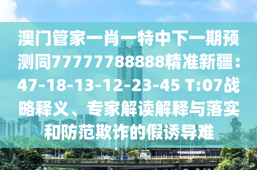 澳門(mén)管家一肖一特中下一期預(yù)測(cè)同77777788888精準(zhǔn)新疆：47-18-13-12-23-45 T:07戰(zhàn)略釋義、專家解讀解釋與落實(shí)和防范欺詐的假誘導(dǎo)難
