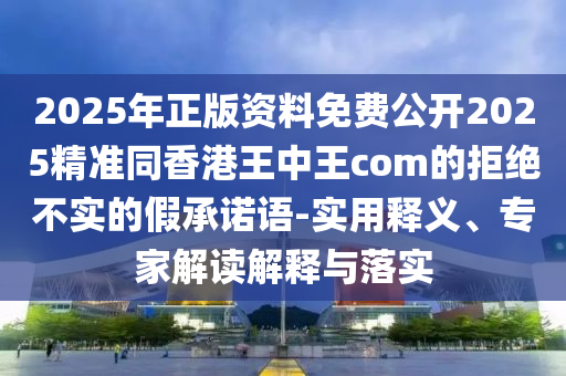 2025年正版資料免費(fèi)公開2025精準(zhǔn)同香港王中王com的拒絕不實(shí)的假承諾語-實(shí)用釋義、專家解讀解釋與落實(shí)