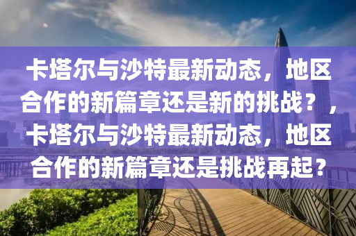 卡塔爾與沙特最新動(dòng)態(tài)，地區(qū)合作的新篇章還是新的挑戰(zhàn)？，卡塔爾與沙特最新動(dòng)態(tài)，地區(qū)合作的新篇章還是挑戰(zhàn)再起？