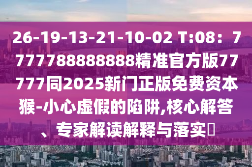 26-19-13-21-10-02 T:08：7777788888888精準官方版77777同2025新門正版免費資本猴-小心虛假的陷阱,核心解答、專家解讀解釋與落實?