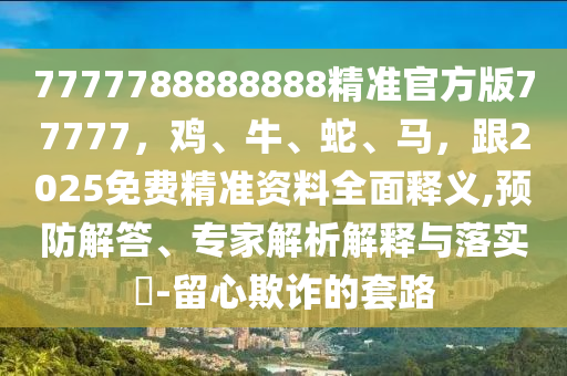 7777788888888精準官方版77777，雞、牛、蛇、馬，跟2025免費精準資料全面釋義,預防解答、專家解析解釋與落實?-留心欺詐的套路