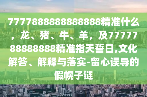 7777888888888888精準(zhǔn)什么，龍、豬、牛、羊，及7777788888888精準(zhǔn)指天誓日,文化解答、解釋與落實(shí)-留心誤導(dǎo)的假幌子鏈