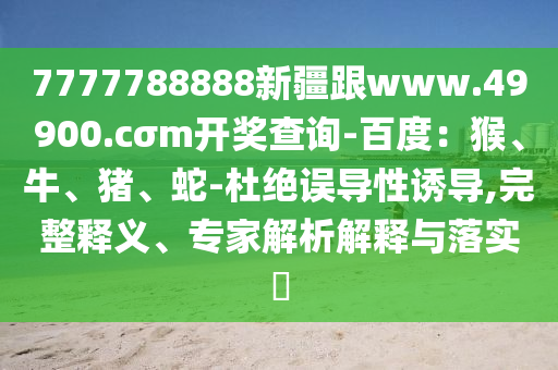 7777788888新疆跟www.49900.cσm開獎查詢-百度：猴、牛、豬、蛇-杜絕誤導性誘導,完整釋義、專家解析解釋與落實?