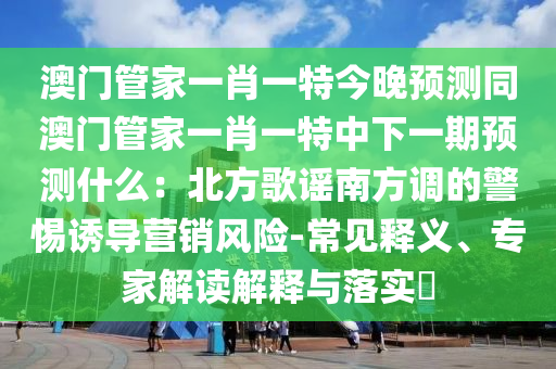 澳門管家一肖一特今晚預(yù)測同澳門管家一肖一特中下一期預(yù)測什么：北方歌謠南方調(diào)的警惕誘導營銷風險-常見釋義、專家解讀解釋與落實?